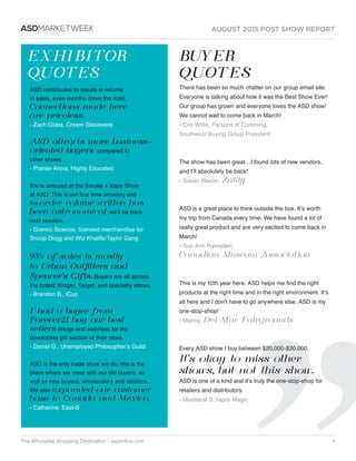 AUGUST 2015 POST SHOW REPORT
The Affordable Shopping Destination / asdonline.com 4
ASDMARKETWEEK
EXHIBITOR
QUOTES
BUYER
QUOTES
ASD contributes to results in returns
in sales, even months down the road.
Connections made here
are priceless.
- Zach Coles, Cream Glassware  
ASD attracts more business-
oriented buyers compared to
other shows.
- Pranav Arora, Highly Educated
We’re amazed at the Smoke + Vape Show
at ASD. This is our first time showing and
the order volume written has
been astronomical, we’ll be back
next session. 
- Grenco Science, licensed merchandise for
Snoop Dogg and Wiz Khalifa/Taylor Gang
95% of sales is mostly
to Urban Outfitters and
Spencer’s Gifts. Buyers are all across
the board; Kroger, Target, and specialty stores.
- Brandon B., iCup
I had a buyer from
Forever21 buy our best
sellers (mugs and watches) for the
developing gift section of their store.
- Daniel G., Unemployed Philosopher’s Guild 
ASD is the only trade show we do, this is the
place where we meet with our old buyers, as
well as new buyers, wholesalers and retailers.
We also expanded our customer
base to Canada and Mexico.
- Catherine, East-B
There has been so much chatter on our group email site. 
Everyone is talking about how it was the Best Show Ever! 
Our group has grown and everyone loves the ASD show! 
We cannot wait to come back in March!
- Cris Willis, Parsons of Cumming,
Southwest Buying Group President
 
The show has been great…I found lots of new vendors,
and I’ll absolutely be back!
- Susan Wexler, Zulily 
 
ASD is a great place to think outside the box. It’s worth
my trip from Canada every time. We have found a lot of
really great product and are very excited to come back in
March!
- Sue Ann Ramsden,
Canadian Museum Association
 
This is my 10th year here. ASD helps me find the right
products at the right time and in the right environment. It’s
all here and I don’t have to go anywhere else. ASD is my
one-stop-shop!
- Manny, Del Mar Fairgrounds
 
Every ASD show I buy between $20,000-$30,000.
It’s okay to miss other
shows, but not this show.
ASD is one of a kind and it’s truly the one-stop-shop for
retailers and distributors.
- Musharaf S.,Vapor Magic
 