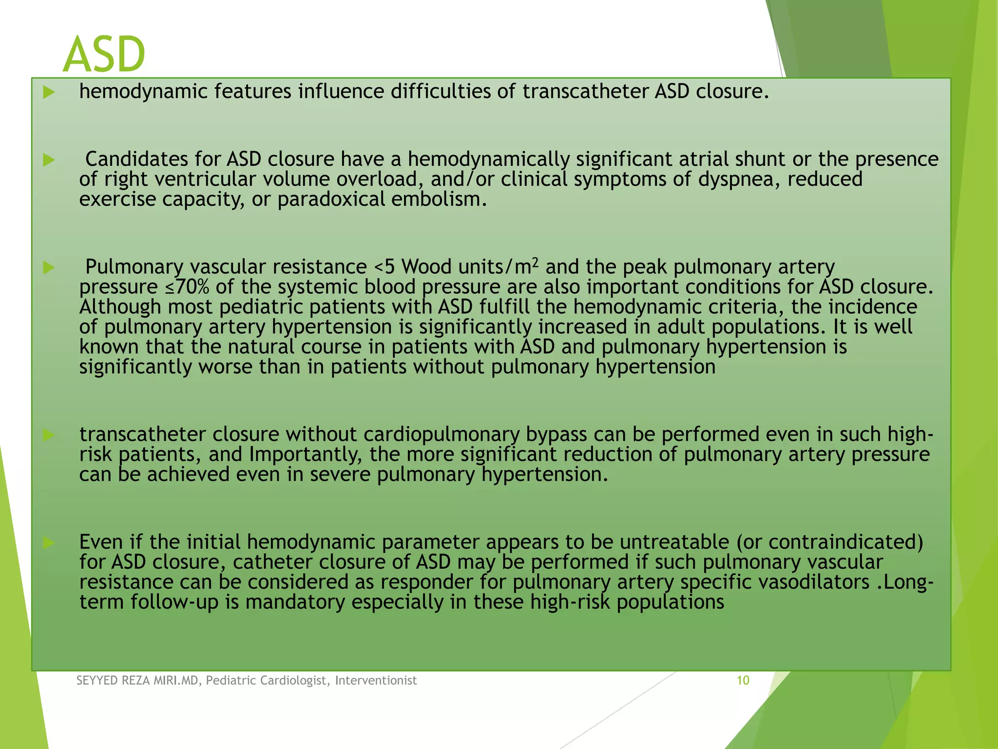 ASD
 hemodynamic features influence difficulties of transcatheter ASD closure.
 Candidates for ASD closure have a hemodynamically significant atrial shunt or the presence
of right ventricular volume overload, and/or clinical symptoms of dyspnea, reduced
exercise capacity, or paradoxical embolism.
 Pulmonary vascular resistance <5 Wood units/m2 and the peak pulmonary artery
pressure ≤70% of the systemic blood pressure are also important conditions for ASD closure.
Although most pediatric patients with ASD fulfill the hemodynamic criteria, the incidence
of pulmonary artery hypertension is significantly increased in adult populations. It is well
known that the natural course in patients with ASD and pulmonary hypertension is
significantly worse than in patients without pulmonary hypertension
 transcatheter closure without cardiopulmonary bypass can be performed even in such high-
risk patients, and Importantly, the more significant reduction of pulmonary artery pressure
can be achieved even in severe pulmonary hypertension.
 Even if the initial hemodynamic parameter appears to be untreatable (or contraindicated)
for ASD closure, catheter closure of ASD may be performed if such pulmonary vascular
resistance can be considered as responder for pulmonary artery specific vasodilators .Long-
term follow-up is mandatory especially in these high-risk populations
SEYYED REZA MIRI.MD, Pediatric Cardiologist, Interventionist 10
 