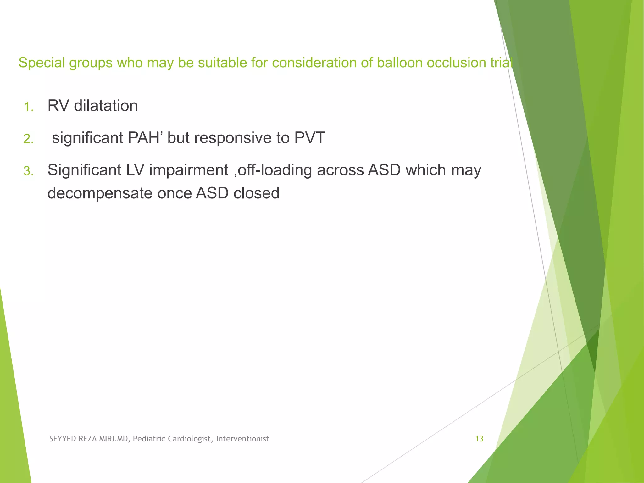Special groups who may be suitable for consideration of balloon occlusion trial
1. RV dilatation
2. significant PAH’ but responsive to PVT
3. Signiﬁcant LV impairment ,off-loading across ASD which may
decompensate once ASD closed
SEYYED REZA MIRI.MD, Pediatric Cardiologist, Interventionist 13
 