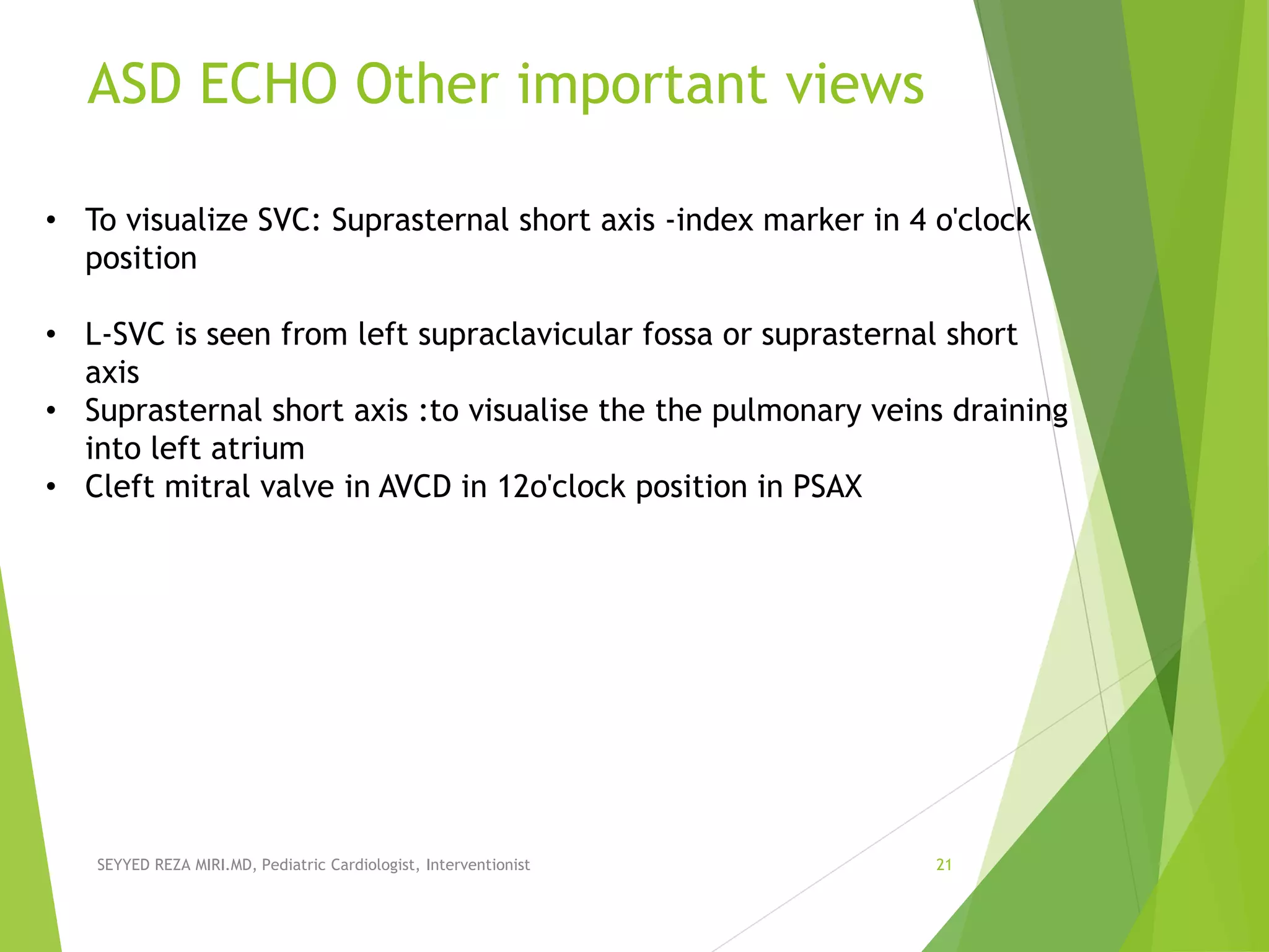 ASD ECHO Other important views
SEYYED REZA MIRI.MD, Pediatric Cardiologist, Interventionist 21
• To visualize SVC: Suprasternal short axis -index marker in 4 o'clock
position
• L-SVC is seen from left supraclavicular fossa or suprasternal short
axis
• Suprasternal short axis :to visualise the the pulmonary veins draining
into left atrium
• Cleft mitral valve in AVCD in 12o'clock position in PSAX
 