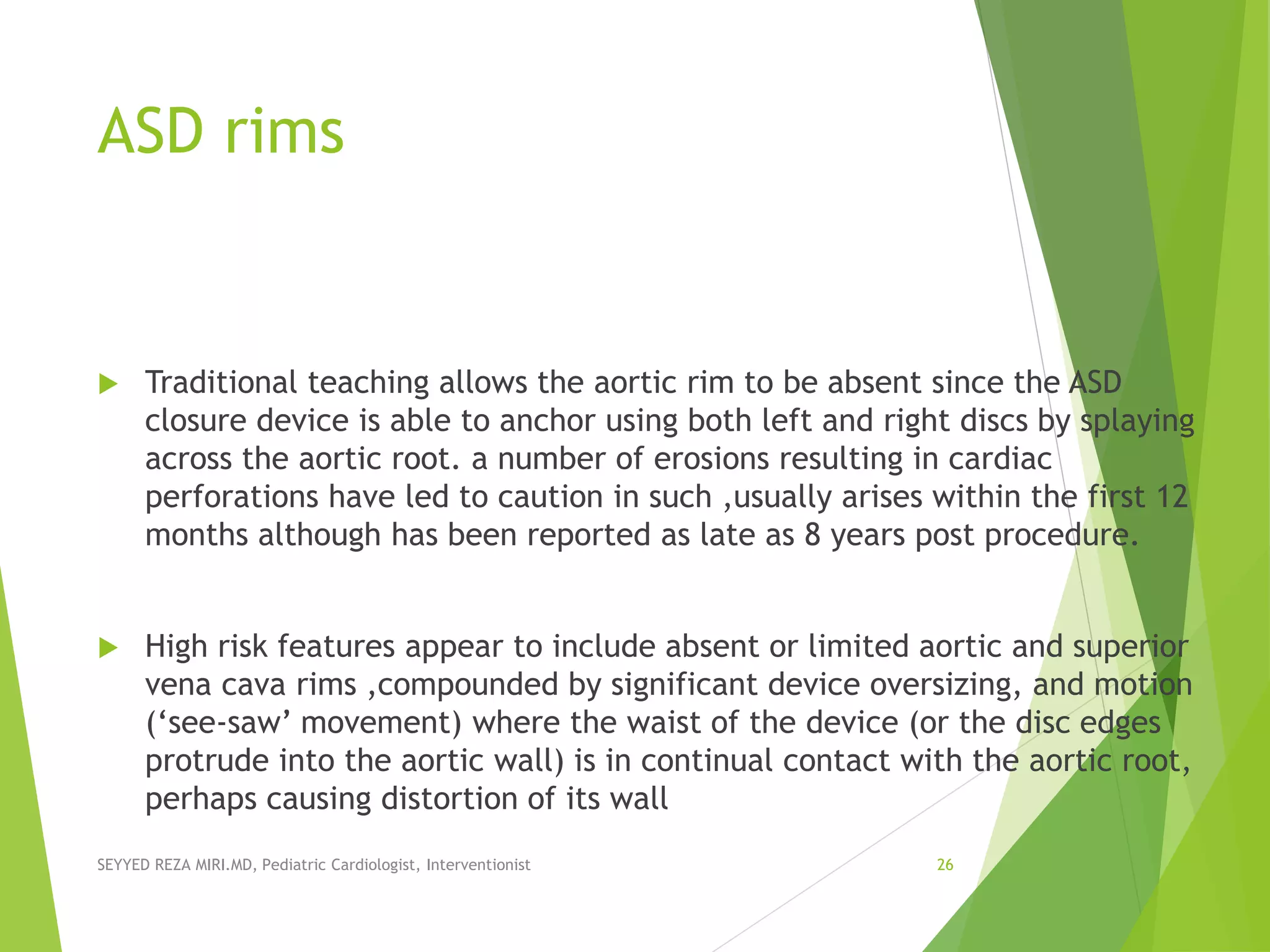 ASD rims
 Traditional teaching allows the aortic rim to be absent since the ASD
closure device is able to anchor using both left and right discs by splaying
across the aortic root. a number of erosions resulting in cardiac
perforations have led to caution in such ,usually arises within the first 12
months although has been reported as late as 8 years post procedure.
 High risk features appear to include absent or limited aortic and superior
vena cava rims ,compounded by significant device oversizing, and motion
(‘see-saw’ movement) where the waist of the device (or the disc edges
protrude into the aortic wall) is in continual contact with the aortic root,
perhaps causing distortion of its wall
SEYYED REZA MIRI.MD, Pediatric Cardiologist, Interventionist 26
 
