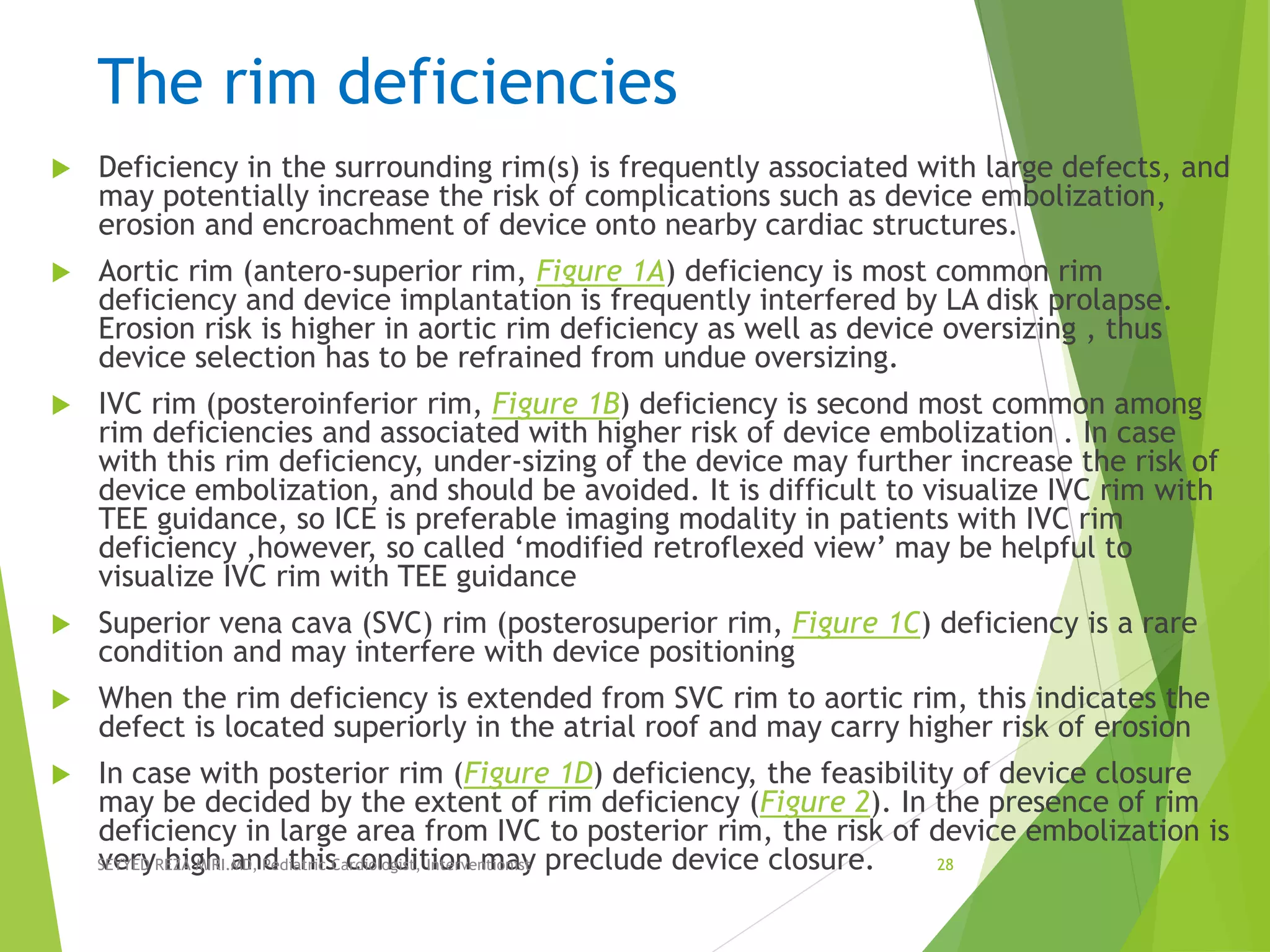 The rim deficiencies
 Deficiency in the surrounding rim(s) is frequently associated with large defects, and
may potentially increase the risk of complications such as device embolization,
erosion and encroachment of device onto nearby cardiac structures.
 Aortic rim (antero-superior rim, Figure 1A) deficiency is most common rim
deficiency and device implantation is frequently interfered by LA disk prolapse.
Erosion risk is higher in aortic rim deficiency as well as device oversizing , thus
device selection has to be refrained from undue oversizing.
 IVC rim (posteroinferior rim, Figure 1B) deficiency is second most common among
rim deficiencies and associated with higher risk of device embolization . In case
with this rim deficiency, under-sizing of the device may further increase the risk of
device embolization, and should be avoided. It is difficult to visualize IVC rim with
TEE guidance, so ICE is preferable imaging modality in patients with IVC rim
deficiency ,however, so called ‘modified retroflexed view’ may be helpful to
visualize IVC rim with TEE guidance
 Superior vena cava (SVC) rim (posterosuperior rim, Figure 1C) deficiency is a rare
condition and may interfere with device positioning
 When the rim deficiency is extended from SVC rim to aortic rim, this indicates the
defect is located superiorly in the atrial roof and may carry higher risk of erosion
 In case with posterior rim (Figure 1D) deficiency, the feasibility of device closure
may be decided by the extent of rim deficiency (Figure 2). In the presence of rim
deficiency in large area from IVC to posterior rim, the risk of device embolization is
very high and this condition may preclude device closure.SEYYED REZA MIRI.MD, Pediatric Cardiologist, Interventionist 28
 