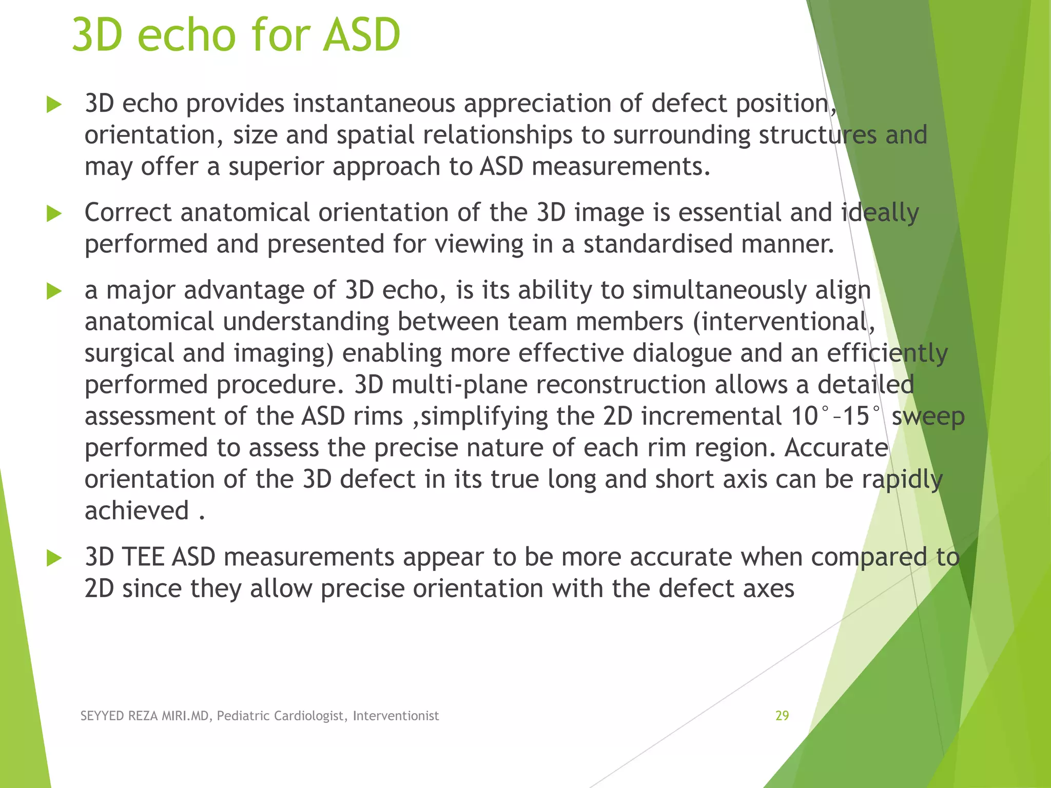 3D echo for ASD
 3D echo provides instantaneous appreciation of defect position,
orientation, size and spatial relationships to surrounding structures and
may offer a superior approach to ASD measurements.
 Correct anatomical orientation of the 3D image is essential and ideally
performed and presented for viewing in a standardised manner.
 a major advantage of 3D echo, is its ability to simultaneously align
anatomical understanding between team members (interventional,
surgical and imaging) enabling more effective dialogue and an efficiently
performed procedure. 3D multi-plane reconstruction allows a detailed
assessment of the ASD rims ,simplifying the 2D incremental 10°–15° sweep
performed to assess the precise nature of each rim region. Accurate
orientation of the 3D defect in its true long and short axis can be rapidly
achieved .
 3D TEE ASD measurements appear to be more accurate when compared to
2D since they allow precise orientation with the defect axes
SEYYED REZA MIRI.MD, Pediatric Cardiologist, Interventionist 29
 