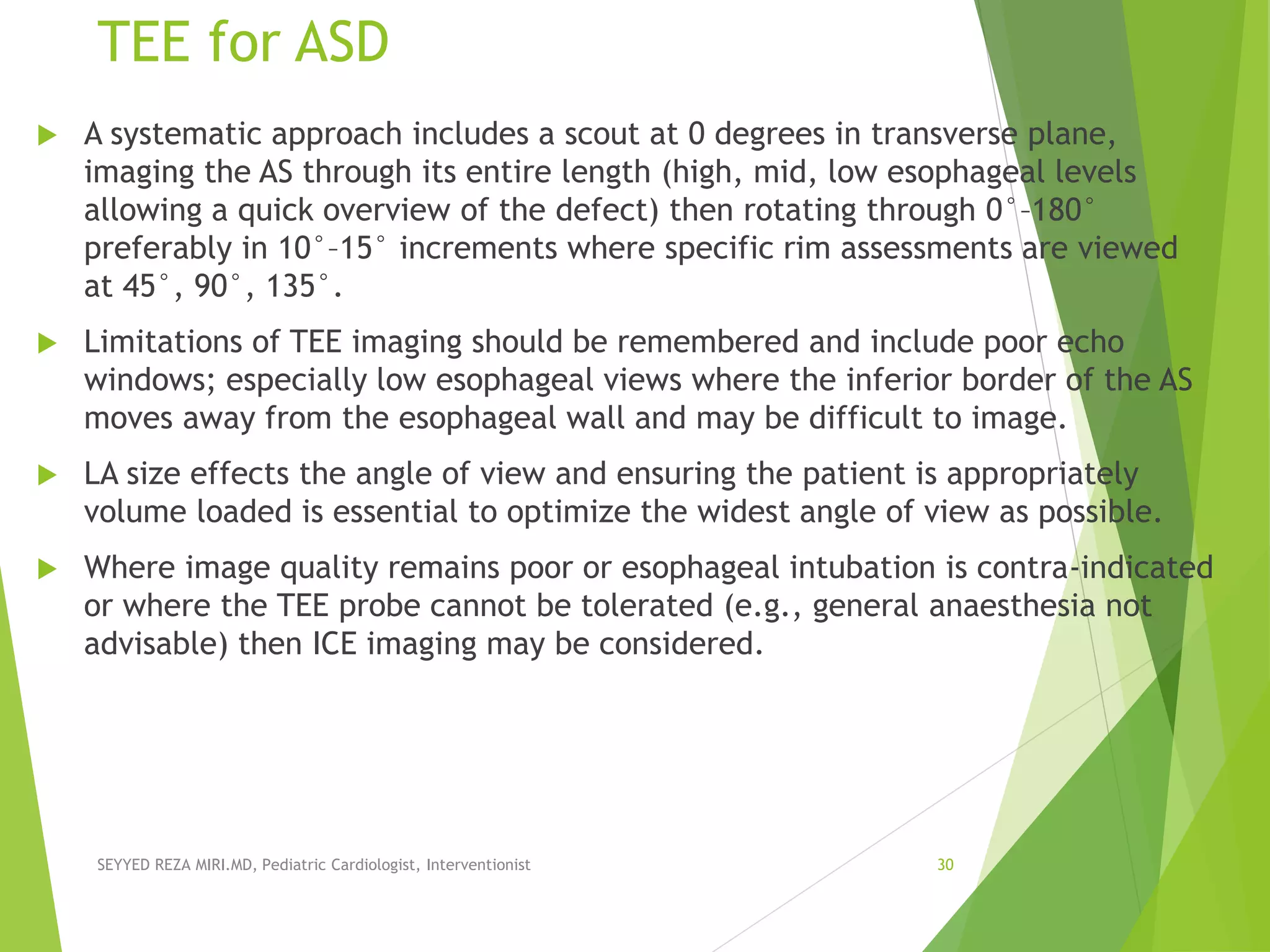 TEE for ASD
 A systematic approach includes a scout at 0 degrees in transverse plane,
imaging the AS through its entire length (high, mid, low esophageal levels
allowing a quick overview of the defect) then rotating through 0°–180°
preferably in 10°–15° increments where specific rim assessments are viewed
at 45°, 90°, 135°.
 Limitations of TEE imaging should be remembered and include poor echo
windows; especially low esophageal views where the inferior border of the AS
moves away from the esophageal wall and may be difficult to image.
 LA size effects the angle of view and ensuring the patient is appropriately
volume loaded is essential to optimize the widest angle of view as possible.
 Where image quality remains poor or esophageal intubation is contra-indicated
or where the TEE probe cannot be tolerated (e.g., general anaesthesia not
advisable) then ICE imaging may be considered.
SEYYED REZA MIRI.MD, Pediatric Cardiologist, Interventionist 30
 