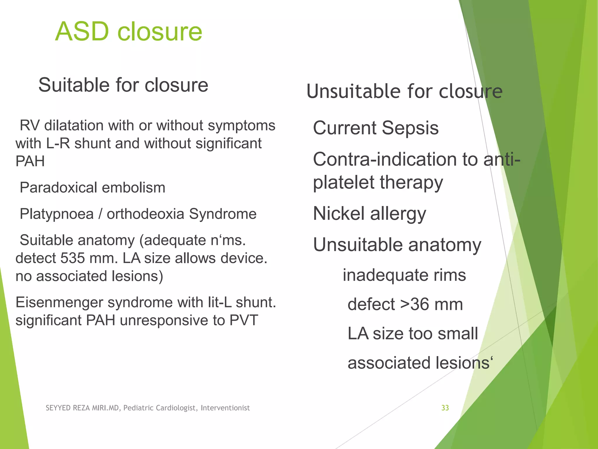 ASD closure
Suitable for closure
RV dilatation with or without symptoms
with L-R shunt and without significant
PAH
Paradoxical embolism
Platypnoea / orthodeoxia Syndrome
Suitable anatomy (adequate n‘ms.
detect 535 mm. LA size allows device.
no associated lesions)
Eisenmenger syndrome with lit-L shunt.
signiﬁcant PAH unresponsive to PVT
Unsuitable for closure
Current Sepsis
Contra-indication to anti-
platelet therapy
Nickel allergy
Unsuitable anatomy
inadequate rims
defect >36 mm
LA size too small
associated lesions‘
SEYYED REZA MIRI.MD, Pediatric Cardiologist, Interventionist 33
 