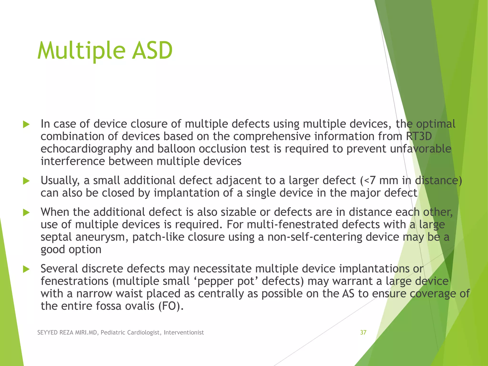 Multiple ASD
 In case of device closure of multiple defects using multiple devices, the optimal
combination of devices based on the comprehensive information from RT3D
echocardiography and balloon occlusion test is required to prevent unfavorable
interference between multiple devices
 Usually, a small additional defect adjacent to a larger defect (<7 mm in distance)
can also be closed by implantation of a single device in the major defect
 When the additional defect is also sizable or defects are in distance each other,
use of multiple devices is required. For multi-fenestrated defects with a large
septal aneurysm, patch-like closure using a non-self-centering device may be a
good option
 Several discrete defects may necessitate multiple device implantations or
fenestrations (multiple small ‘pepper pot’ defects) may warrant a large device
with a narrow waist placed as centrally as possible on the AS to ensure coverage of
the entire fossa ovalis (FO).
SEYYED REZA MIRI.MD, Pediatric Cardiologist, Interventionist 37
 