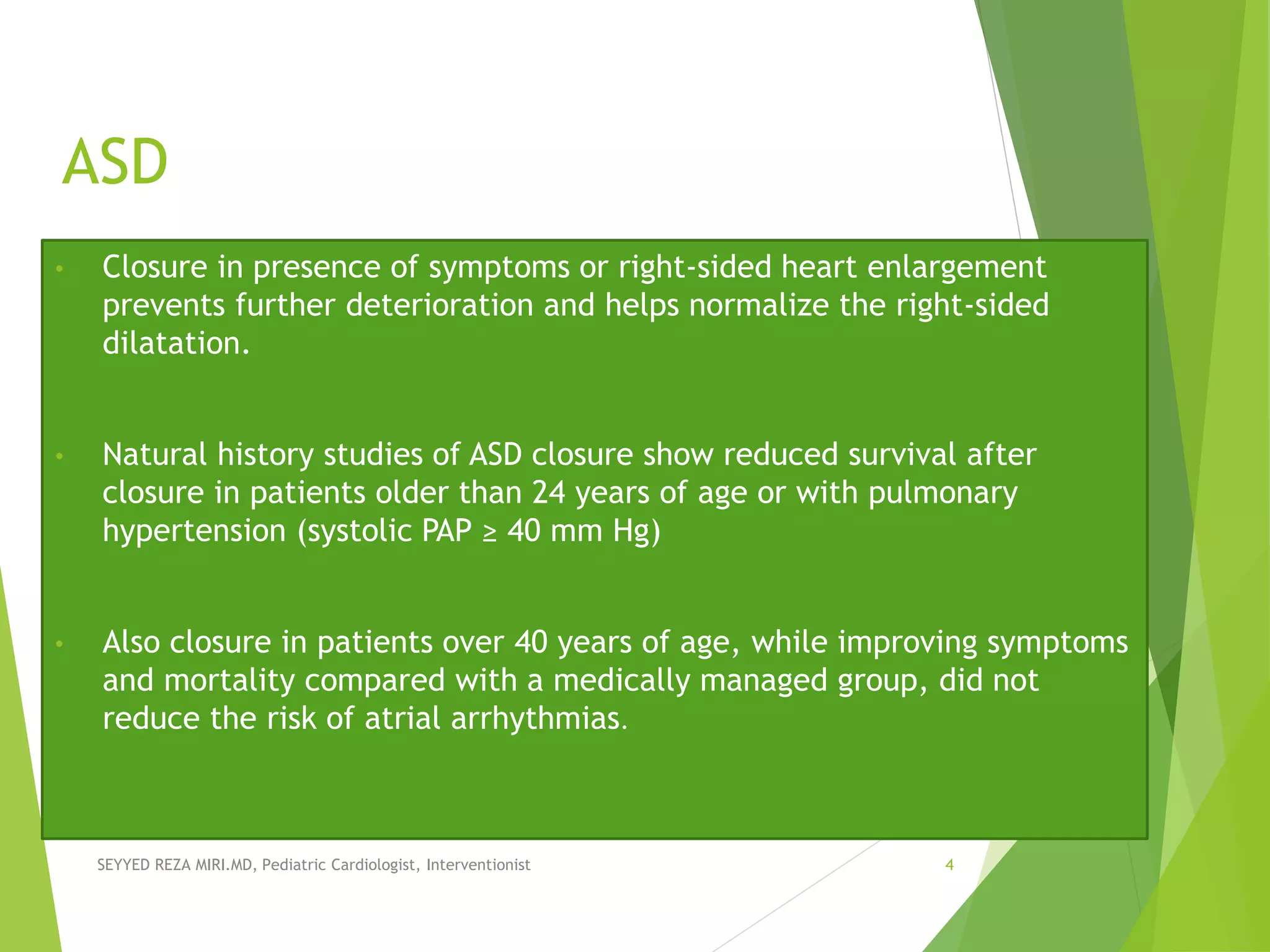 ASD
• Closure in presence of symptoms or right-sided heart enlargement
prevents further deterioration and helps normalize the right-sided
dilatation.
• Natural history studies of ASD closure show reduced survival after
closure in patients older than 24 years of age or with pulmonary
hypertension (systolic PAP ≥ 40 mm Hg)
• Also closure in patients over 40 years of age, while improving symptoms
and mortality compared with a medically managed group, did not
reduce the risk of atrial arrhythmias.
SEYYED REZA MIRI.MD, Pediatric Cardiologist, Interventionist 4
 