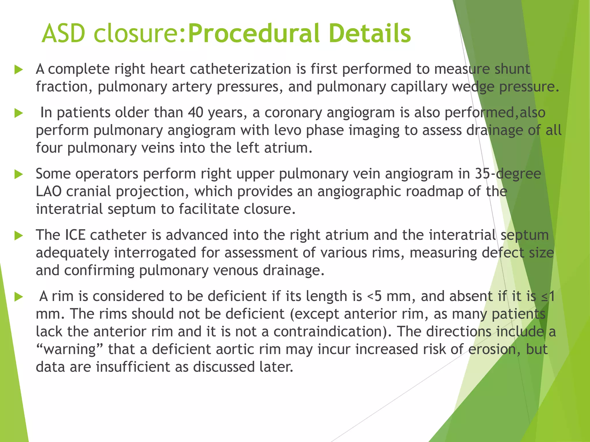 ASD closure:Procedural Details
 A complete right heart catheterization is first performed to measure shunt
fraction, pulmonary artery pressures, and pulmonary capillary wedge pressure.
 In patients older than 40 years, a coronary angiogram is also performed,also
perform pulmonary angiogram with levo phase imaging to assess drainage of all
four pulmonary veins into the left atrium.
 Some operators perform right upper pulmonary vein angiogram in 35-degree
LAO cranial projection, which provides an angiographic roadmap of the
interatrial septum to facilitate closure.
 The ICE catheter is advanced into the right atrium and the interatrial septum
adequately interrogated for assessment of various rims, measuring defect size
and confirming pulmonary venous drainage.
 A rim is considered to be deficient if its length is <5 mm, and absent if it is ≤1
mm. The rims should not be deficient (except anterior rim, as many patients
lack the anterior rim and it is not a contraindication). The directions include a
“warning” that a deficient aortic rim may incur increased risk of erosion, but
data are insufficient as discussed later.
 