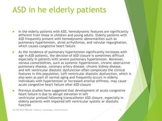 ASD in he elderly patients
 In the elderly patients with ASD, hemodynamic features are significantly
different from those in children and young adults. Elderly patients with
ASD frequently present with hemodynamic abnormalities such as
pulmonary hypertension, atrial arrhythmias, and valvular regurgitation,
which causes congestive heart failure
 As the incidence of pulmonary hypertension significantly increases with
age in ASD patients, the decision of ASD closure is sometimes difficult
especially in patients with severe pulmonary hypertension. Moreover,
various comorbidities, such as systemic hypertension, chronic obstructive
pulmonary disease, coronary artery disease, chronic kidney disease,
and left ventricular diastolic dysfunction often complicate the clinical
features in this population. Left ventricular diastolic dysfunction, which is
also seen as part of normal aging and frequently occurs in elderly
individuals with hypertension or increased arterial stiffness, may cause
acute congestive heart failure after ASD closure
 Previous studies have suggested that development of acute congestive
heart failure is due to abrupt elevation in left
ventricular preload following transcatheter ASD closure, especially in
elderly patients with impaired left ventricular systolic or diastolic
function
SEYYED REZA MIRI.MD, Pediatric Cardiologist, Interventionist 11
 