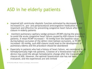 ASD in he elderly patients
 impaired left ventricular diastolic function estimated by decreased e′ and
increased E/e′, pre- and periprocedural anticongestive medication is
important and effective for preventing congestive heart failure after ASD
closure in elderly patients
 monitore pulmonary capillary wedge pressure (PCWP) during the procedure
to avoid the acute congestive heart failure caused by ASD closure in elderly
patients. If mean PCWP increased > 10 mmHg from the baseline value
during balloon occlusion of the defect (test balloon occlusion), or PCWP
increased >20 mmHg, such ASD closure could lead to the development of
pulmonary edema and the procedure should be abandoned
 Especially in patients who had a history of heart failure, we considered to be
hemodynamically high-risk patients. Creation of a fenestration hall in the
device may avoid the abrupt hemodynamic change after the transcatheter
closure of ASD. However, the optimal fenestration size has not been
evaluated, and the experiences are still limited
SEYYED REZA MIRI.MD, Pediatric Cardiologist, Interventionist 12
 
