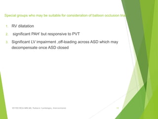 Special groups who may be suitable for consideration of balloon occlusion trial
1. RV dilatation
2. significant PAH’ but responsive to PVT
3. Signiﬁcant LV impairment ,off-loading across ASD which may
decompensate once ASD closed
SEYYED REZA MIRI.MD, Pediatric Cardiologist, Interventionist 13
 