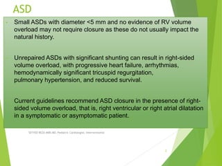 ASD
• Small ASDs with diameter <5 mm and no evidence of RV volume
overload may not require closure as these do not usually impact the
natural history.
• Unrepaired ASDs with significant shunting can result in right-sided
volume overload, with progressive heart failure, arrhythmias,
hemodynamically significant tricuspid regurgitation,
pulmonary hypertension, and reduced survival.
• Current guidelines recommend ASD closure in the presence of right-
sided volume overload, that is, right ventricular or right atrial dilatation
in a symptomatic or asymptomatic patient.
SEYYED REZA MIRI.MD, Pediatric Cardiologist, Interventionist
2
 