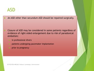 ASD
 An ASD other than secundum ASD should be repaired surgically.
 Closure of ASD may be considered in some patients regardless of
evidence of right-sided enlargement due to risk of paradoxical
embolism:
 in professional divers
 patients undergoing pacemaker implantation
 prior to pregnancy
SEYYED REZA MIRI.MD, Pediatric Cardiologist, Interventionist 3
 