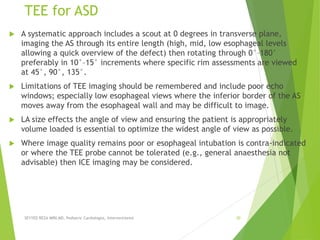 TEE for ASD
 A systematic approach includes a scout at 0 degrees in transverse plane,
imaging the AS through its entire length (high, mid, low esophageal levels
allowing a quick overview of the defect) then rotating through 0°–180°
preferably in 10°–15° increments where specific rim assessments are viewed
at 45°, 90°, 135°.
 Limitations of TEE imaging should be remembered and include poor echo
windows; especially low esophageal views where the inferior border of the AS
moves away from the esophageal wall and may be difficult to image.
 LA size effects the angle of view and ensuring the patient is appropriately
volume loaded is essential to optimize the widest angle of view as possible.
 Where image quality remains poor or esophageal intubation is contra-indicated
or where the TEE probe cannot be tolerated (e.g., general anaesthesia not
advisable) then ICE imaging may be considered.
SEYYED REZA MIRI.MD, Pediatric Cardiologist, Interventionist 30
 