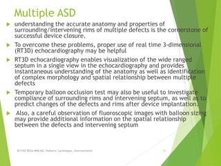 Multiple ASD
 understanding the accurate anatomy and properties of
surrounding/intervening rims of multiple defects is the cornerstone of
successful device closure.
 To overcome these problems, proper use of real time 3-dimensional
(RT3D) echocardiography may be helpful
 RT3D echocardiography enables visualization of the wide ranged
septum in a single view in the echocardiography and provides
instantaneous understanding of the anatomy as well as identification
of complex morphology and spatial relationship between multiple
defects
 Temporary balloon occlusion test may also be useful to investigate
compliance of surrounding rims and intervening septum, as well as to
predict changes of the defects and rims after device implantation.
 Also, a careful observation of fluoroscopic images with balloon sizing
may provide additional information on the spatial relationship
between the defects and intervening septum
SEYYED REZA MIRI.MD, Pediatric Cardiologist, Interventionist 31
 