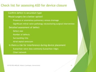 Check list for assessing ASD for device closure
a) Conﬁrm defect is secundum type
b) Would surgery be a better option?
a) Presence or anomalous pulmonary venous drainage
b) Signiﬁcant mitral valve pathology necessitating surgical intervention
c) Detailed assessment of defect
a) Defect size
b) Number of defects
c) Surrounding rims
d) Alrial septal aneurysm
d) Is there a risk for interference during device placement
a) Eustachian valve (less commonly Eustachian ridge)
b) Chiari network
SEYYED REZA MIRI.MD, Pediatric Cardiologist, Interventionist 32
 