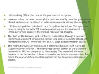 balloon sizing (BS) at the time of the procedure is an option.
 However unless the defect opens (folds back) noticeably once the guide wire is
placed, reliance can be placed on echo measurements without the need for BS.
 If BS is employed then this should be a ‘stop-flow’ technique .This approach
ensures sizing in line with TEE avoiding oversizing and its subsequent risks
.When performed correctly the method relies on TEE imaging.
 The shaft of the balloon, as it is inflated, is visualized through its entirety
(confirming alignment through the central long axis for accurate sizing) and
monitored using CFD. When the flow on CFD stops balloon inflation ceases
 This method prevents oversizing and a prominent balloon waist is avoided
(suggesting over-inflation). The narrowest central portion of the balloon is
measured on TEE and compared to fluoroscopy. The measured diameter
equates to the device size. It is recommended not to oversize more than 2–4
mm in the case of deficient anterosuperior rim due to an increased risk of
erosion.
SEYYED REZA MIRI.MD, Pediatric Cardiologist, Interventionist 34
 