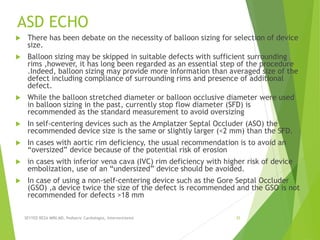 ASD ECHO
 There has been debate on the necessity of balloon sizing for selection of device
size.
 Balloon sizing may be skipped in suitable defects with sufficient surrounding
rims ,however, it has long been regarded as an essential step of the procedure
.Indeed, balloon sizing may provide more information than averaged size of the
defect including compliance of surrounding rims and presence of additional
defect.
 While the balloon stretched diameter or balloon occlusive diameter were used
in balloon sizing in the past, currently stop flow diameter (SFD) is
recommended as the standard measurement to avoid oversizing
 In self-centering devices such as the Amplatzer Septal Occluder (ASO) the
recommended device size is the same or slightly larger (<2 mm) than the SFD.
 In cases with aortic rim deficiency, the usual recommendation is to avoid an
“oversized” device because of the potential risk of erosion
 in cases with inferior vena cava (IVC) rim deficiency with higher risk of device
embolization, use of an “undersized” device should be avoided.
 In case of using a non-self-centering device such as the Gore Septal Occluder
(GSO) ,a device twice the size of the defect is recommended and the GSO is not
recommended for defects >18 mm
SEYYED REZA MIRI.MD, Pediatric Cardiologist, Interventionist 35
 