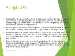 Multiple ASD
 In case of device closure of multiple defects using multiple devices, the optimal
combination of devices based on the comprehensive information from RT3D
echocardiography and balloon occlusion test is required to prevent unfavorable
interference between multiple devices
 Usually, a small additional defect adjacent to a larger defect (<7 mm in distance)
can also be closed by implantation of a single device in the major defect
 When the additional defect is also sizable or defects are in distance each other,
use of multiple devices is required. For multi-fenestrated defects with a large
septal aneurysm, patch-like closure using a non-self-centering device may be a
good option
 Several discrete defects may necessitate multiple device implantations or
fenestrations (multiple small ‘pepper pot’ defects) may warrant a large device
with a narrow waist placed as centrally as possible on the AS to ensure coverage of
the entire fossa ovalis (FO).
SEYYED REZA MIRI.MD, Pediatric Cardiologist, Interventionist 37
 