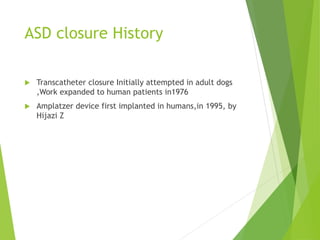 ASD closure History
 Transcatheter closure Initially attempted in adult dogs
,Work expanded to human patients in1976
 Amplatzer device first implanted in humans,in 1995, by
Hijazi Z
 
