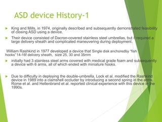 ASD device History-1
 King and Mills, in 1974, originally described and subsequently demonstrated feasibility
of closing ASD using a device.
 Their device consisted of Dacron-covered stainless steel umbrellas, but it required a
large delivery sheath and complicated maneuvering during deployment.
William Rashkind in 1977 developed a device that Single disk anchoredby “fish
hooks”14-16f delivery sheath, size 25, 30 and 35mm
 initially had 3 stainless steel arms covered with medical grade foam and subsequently
a device with 6 arms, all of which ended with miniature hooks.
 Due to difficulty in deploying the double-umbrella, Lock et al. modified the Rashkind
device in 1989 into a clamshell occluder by introducing a second spring in the arms.
Rome et al. and Hellenbrand et al. reported clinical experience with this device in the
1990s.
 