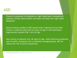 ASD
• Closure in presence of symptoms or right-sided heart enlargement
prevents further deterioration and helps normalize the right-sided
dilatation.
• Natural history studies of ASD closure show reduced survival after
closure in patients older than 24 years of age or with pulmonary
hypertension (systolic PAP ≥ 40 mm Hg)
• Also closure in patients over 40 years of age, while improving symptoms
and mortality compared with a medically managed group, did not
reduce the risk of atrial arrhythmias.
SEYYED REZA MIRI.MD, Pediatric Cardiologist, Interventionist 4
 
