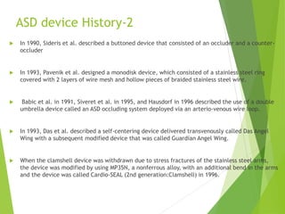 ASD device History-2
 In 1990, Sideris et al. described a buttoned device that consisted of an occluder and a counter-
occluder
 In 1993, Pavenik et al. designed a monodisk device, which consisted of a stainless steel ring
covered with 2 layers of wire mesh and hollow pieces of braided stainless steel wire.
 Babic et al. in 1991, Siveret et al. in 1995, and Hausdorf in 1996 described the use of a double
umbrella device called an ASD occluding system deployed via an arterio-venous wire loop.
 In 1993, Das et al. described a self-centering device delivered transvenously called Das Angel
Wing with a subsequent modified device that was called Guardian Angel Wing.
 When the clamshell device was withdrawn due to stress fractures of the stainless steel arms,
the device was modified by using MP35N, a nonferrous alloy, with an additional bend in the arms
and the device was called Cardio-SEAL (2nd generation:Clamshell) in 1996.
 