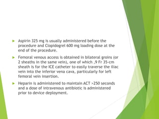  Aspirin 325 mg is usually administered before the
procedure and Clopidogrel 600 mg loading dose at the
end of the procedure.
 Femoral venous access is obtained in bilateral groins (or
2 sheaths in the same vein), one of which ,9 Fr 35-cm
sheath is for the ICE catheter to easily traverse the iliac
vein into the inferior vena cava, particularly for left
femoral vein insertion.
 Heparin is administered to maintain ACT >250 seconds
and a dose of intravenous antibiotic is administered
prior to device deployment.
 