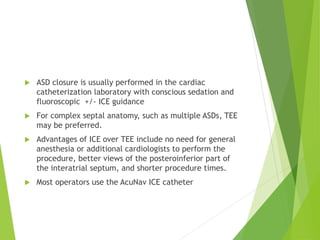  ASD closure is usually performed in the cardiac
catheterization laboratory with conscious sedation and
fluoroscopic +/- ICE guidance
 For complex septal anatomy, such as multiple ASDs, TEE
may be preferred.
 Advantages of ICE over TEE include no need for general
anesthesia or additional cardiologists to perform the
procedure, better views of the posteroinferior part of
the interatrial septum, and shorter procedure times.
 Most operators use the AcuNav ICE catheter
 