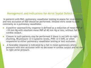 Management and Indications for Atrial Septal Defect Closure
In patients with PAH, pulmonary vasodilator testing to assess for reversibility
and test occlusion of ASD should be performed. Inhaled nitric oxide is used
commonly as a pulmonary vasodilator.
 A positive vasoreactivity response is defined as a reduction of mean PAP of
>10 mm Hg with resultant mean PAP of 40 mm Hg or less, without fall in
cardiac output.
 Closure in such patients may be performed if there is net left-to-right
shunting, PA pressure <2/3 systemic levels, PVR <2/3 SVR, or when
responsive to either pulmonary vasodilator testing or test occlusion.
 A favorable response is indicated by a fall in mean pulmonary artery
pressure with test occlusion with no decrease in cardiac output and no rise
in right atrial pressure.
 