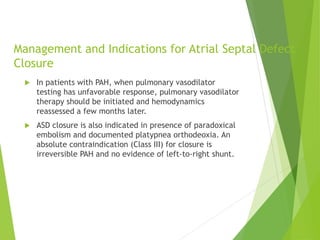 Management and Indications for Atrial Septal Defect
Closure
 In patients with PAH, when pulmonary vasodilator
testing has unfavorable response, pulmonary vasodilator
therapy should be initiated and hemodynamics
reassessed a few months later.
 ASD closure is also indicated in presence of paradoxical
embolism and documented platypnea orthodeoxia. An
absolute contraindication (Class III) for closure is
irreversible PAH and no evidence of left-to-right shunt.
 