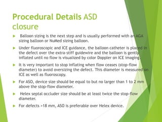 Procedural Details ASD
closure
 Balloon sizing is the next step and is usually performed with an AGA
sizing balloon or NuMed sizing balloon.
 Under fluoroscopic and ICE guidance, the balloon catheter is placed in
the defect over the extra-stiff guidewire and the balloon is gently
inflated until no flow is visualized by color Doppler on ICE imaging.
 It is very important to stop inflating when flow ceases (stop-flow
diameter) to avoid oversizing the defect. This diameter is measured on
ICE as well as fluoroscopy.
 For ASO, device size should be equal to but no larger than 1 to 2 mm
above the stop-flow diameter.
 Helex septal occluder size should be at least twice the stop-flow
diameter.
 For defects >18 mm, ASO is preferable over Helex device.
 