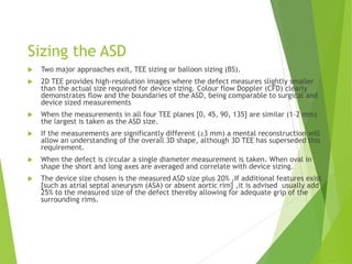 Sizing the ASD
 Two major approaches exit, TEE sizing or balloon sizing (BS).
 2D TEE provides high-resolution images where the defect measures slightly smaller
than the actual size required for device sizing. Colour flow Doppler (CFD) clearly
demonstrates flow and the boundaries of the ASD, being comparable to surgical and
device sized measurements
 When the measurements in all four TEE planes [0, 45, 90, 135] are similar (1–2 mm)
the largest is taken as the ASD size.
 If the measurements are significantly different (≥3 mm) a mental reconstruction will
allow an understanding of the overall 3D shape, although 3D TEE has superseded this
requirement.
 When the defect is circular a single diameter measurement is taken. When oval in
shape the short and long axes are averaged and correlate with device sizing.
 The device size chosen is the measured ASD size plus 20% ,If additional features exist
[such as atrial septal aneurysm (ASA) or absent aortic rim] ,it is advised usually add
25% to the measured size of the defect thereby allowing for adequate grip of the
surrounding rims.
 