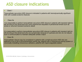 ASD closure indications
 Class I
Transcatheter secundum ASD closure is indicated in patients with hemodynamically significant
ASD with suitable anatomic features
 Class IIa
It is reasonable to perform transcatheter secundum ASD closure in patients with transient right-to-
left shunting at the atrial level who have experienced sequelae of paradoxical emboli such as
stroke or recurrent transient ischemic attack
It is reasonable to perform transcatheter secundum ASD closure in patients with transient right-to-
left shunting at the atrial level who are symptomatic because of cyanosis and who do not require
such a communication to maintain adequate cardiac output
 Class IIb
Transcatheter closure may be considered in patients with a small secundum ASD who are
believed to be at risk of thromboembolic events (eg, patients with a transvenous pacing system or
chronically indwelling intravenous catheters, patients with hypercoagulable states)
SEYYED REZA MIRI.MD, Pediatric Cardiologist, Interventionist 5
 