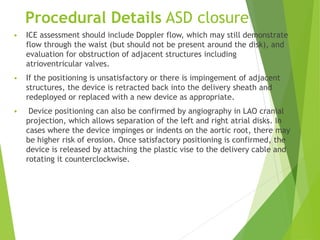 Procedural Details ASD closure
 ICE assessment should include Doppler flow, which may still demonstrate
flow through the waist (but should not be present around the disk), and
evaluation for obstruction of adjacent structures including
atrioventricular valves.
 If the positioning is unsatisfactory or there is impingement of adjacent
structures, the device is retracted back into the delivery sheath and
redeployed or replaced with a new device as appropriate.
 Device positioning can also be confirmed by angiography in LAO cranial
projection, which allows separation of the left and right atrial disks. In
cases where the device impinges or indents on the aortic root, there may
be higher risk of erosion. Once satisfactory positioning is confirmed, the
device is released by attaching the plastic vise to the delivery cable and
rotating it counterclockwise.
 