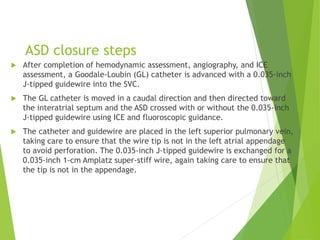 ASD closure steps
 After completion of hemodynamic assessment, angiography, and ICE
assessment, a Goodale-Loubin (GL) catheter is advanced with a 0.035-inch
J-tipped guidewire into the SVC.
 The GL catheter is moved in a caudal direction and then directed toward
the interatrial septum and the ASD crossed with or without the 0.035-inch
J-tipped guidewire using ICE and fluoroscopic guidance.
 The catheter and guidewire are placed in the left superior pulmonary vein,
taking care to ensure that the wire tip is not in the left atrial appendage
to avoid perforation. The 0.035-inch J-tipped guidewire is exchanged for a
0.035-inch 1-cm Amplatz super-stiff wire, again taking care to ensure that
the tip is not in the appendage.
 
