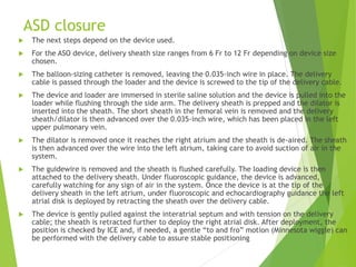 ASD closure
 The next steps depend on the device used.
 For the ASO device, delivery sheath size ranges from 6 Fr to 12 Fr depending on device size
chosen.
 The balloon-sizing catheter is removed, leaving the 0.035-inch wire in place. The delivery
cable is passed through the loader and the device is screwed to the tip of the delivery cable.
 The device and loader are immersed in sterile saline solution and the device is pulled into the
loader while flushing through the side arm. The delivery sheath is prepped and the dilator is
inserted into the sheath. The short sheath in the femoral vein is removed and the delivery
sheath/dilator is then advanced over the 0.035-inch wire, which has been placed in the left
upper pulmonary vein.
 The dilator is removed once it reaches the right atrium and the sheath is de-aired. The sheath
is then advanced over the wire into the left atrium, taking care to avoid suction of air in the
system.
 The guidewire is removed and the sheath is flushed carefully. The loading device is then
attached to the delivery sheath. Under fluoroscopic guidance, the device is advanced,
carefully watching for any sign of air in the system. Once the device is at the tip of the
delivery sheath in the left atrium, under fluoroscopic and echocardiography guidance the left
atrial disk is deployed by retracting the sheath over the delivery cable.
 The device is gently pulled against the interatrial septum and with tension on the delivery
cable; the sheath is retracted further to deploy the right atrial disk. After deployment, the
position is checked by ICE and, if needed, a gentle “to and fro” motion (Minnesota wiggle) can
be performed with the delivery cable to assure stable positioning
 