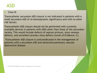 ASD
 Class III
Transcatheter secundum ASD closure is not indicated in patients with a
small secundum ASD of no hemodynamic significance and with no other
risk factors
Transcatheter ASD closure should not be performed with currently
available devices in patients with ASDs other than those of the secundum
variety. This would include defects of septum primum, sinus venosus
defects, and unroofed coronary sinus defects (Level of Evidence: C).
Transcatheter ASD closure is contraindicated in the management of
patients with a secundum ASD and advanced pulmonary vascular
obstructive disease
SEYYED REZA MIRI.MD, Pediatric Cardiologist, Interventionist 6
 