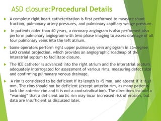 ASD closure:Procedural Details
 A complete right heart catheterization is first performed to measure shunt
fraction, pulmonary artery pressures, and pulmonary capillary wedge pressure.
 In patients older than 40 years, a coronary angiogram is also performed,also
perform pulmonary angiogram with levo phase imaging to assess drainage of all
four pulmonary veins into the left atrium.
 Some operators perform right upper pulmonary vein angiogram in 35-degree
LAO cranial projection, which provides an angiographic roadmap of the
interatrial septum to facilitate closure.
 The ICE catheter is advanced into the right atrium and the interatrial septum
adequately interrogated for assessment of various rims, measuring defect size
and confirming pulmonary venous drainage.
 A rim is considered to be deficient if its length is <5 mm, and absent if it is ≤1
mm. The rims should not be deficient (except anterior rim, as many patients
lack the anterior rim and it is not a contraindication). The directions include a
“warning” that a deficient aortic rim may incur increased risk of erosion, but
data are insufficient as discussed later.
 