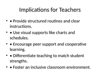 Implications for Teachers
• • Provide structured routines and clear
instructions.
• • Use visual supports like charts and
schedules.
• • Encourage peer support and cooperative
learning.
• • Differentiate teaching to match student
strengths.
• • Foster an inclusive classroom environment.
 