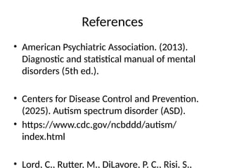 References
• American Psychiatric Association. (2013).
Diagnostic and statistical manual of mental
disorders (5th ed.).
• Centers for Disease Control and Prevention.
(2025). Autism spectrum disorder (ASD).
• https://www.cdc.gov/ncbddd/autism/
index.html
• Lord, C., Rutter, M., DiLavore, P. C., Risi, S.,
 