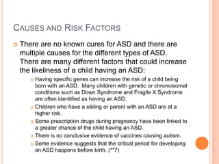 CAUSES AND RISK FACTORS
   There are no known cures for ASD and there are
    multiple causes for the different types of ASD.
    There are many different factors that could increase
    the likeliness of a child having an ASD:
        Having specific genes can increase the risk of a child being
         born with an ASD. Many children with genetic or chromosomal
         conditions such as Down Syndrome and Fragile X Syndrome
         are often identified as having an ASD.
        Children who have a sibling or parent with an ASD are at a
         higher risk.
        Some prescription drugs during pregnancy have been linked to

         a greater chance of the child having an ASD.
        There is no conclusive evidence of vaccines causing autism.

        Some evidence suggests that the critical period for developing

         an ASD happens before birth. (**7)
 
