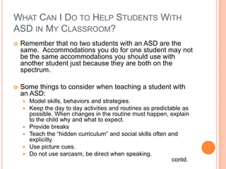 WHAT CAN I DO TO HELP STUDENTS WITH
ASD IN MY CLASSROOM?
   Remember that no two students with an ASD are the
    same. Accommodations you do for one student may not
    be the same accommodations you should use with
    another student just because they are both on the
    spectrum.

   Some things to consider when teaching a student with
    an ASD:
       Model skills, behaviors and strategies.
       Keep the day to day activities and routines as predictable as
        possible. When changes in the routine must happen, explain
        to the child why and what to expect.
       Provide breaks
       Teach the “hidden curriculum” and social skills often and
        explicitly.
       Use picture cues.
       Do not use sarcasm, be direct when speaking.
                                                               contd.
 