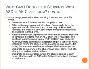 WHAT CAN I DO TO HELP STUDENTS WITH
ASD IN MY CLASSROOM? CONTD.
   Some things to consider when teaching a student with an ASD
    contd.:
      Give extra time for the student to complete a task.
      Differ in the ways you give instruction. Some students on the
       spectrum are visual learners and others may be kinesthetic
       learners. It is likely that an ASD student will lean very heavily to
       one specific learning style.
      Reduce the number of problems or items the student is expected
       to complete. Students with an ASD often find it redundant and
       pointless to do the same type of math problem over and over.
      Allow student to demonstrate understanding in a variety of ways.
       Instead of having the student write a response, give options for
       typing the response, orally responding or illustrate a response.
      Designate an area where the student can pace, stand, walk etc.
       at any time and not distract others.
      Designate an area or place where the student can go to calm
       down. Students with an ASD often feel over-stimulated and need
       a quiet place.
 