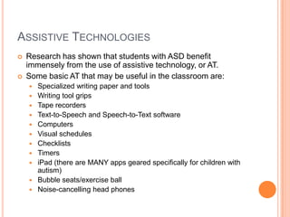 ASSISTIVE TECHNOLOGIES
   Research has shown that students with ASD benefit
    immensely from the use of assistive technology, or AT.
   Some basic AT that may be useful in the classroom are:
       Specialized writing paper and tools
       Writing tool grips
       Tape recorders
       Text-to-Speech and Speech-to-Text software
       Computers
       Visual schedules
       Checklists
       Timers
       iPad (there are MANY apps geared specifically for children with
        autism)
       Bubble seats/exercise ball
       Noise-cancelling head phones
 