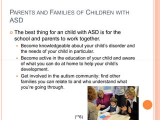 PARENTS AND FAMILIES OF CHILDREN WITH
ASD
   The best thing for an child with ASD is for the
    school and parents to work together.
     Become knowledgeable about your child’s disorder and
      the needs of your child in particular.
     Become active in the education of your child and aware
      of what you can do at home to help your child’s
      development.
     Get involved in the autism community: find other
      families you can relate to and who understand what
      you’re going through.




                               (**6)
 