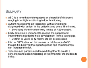 SUMMARY
   ASD is a term that encompasses an umbrella of disorders
    ranging from high functioning to low functioning.
   Autism has become an “epidemic” with a child being
    diagnosed with autism in the united states every 16 minutes.
       Boys being four times more likely to have an ASD than girls.
   Early detection is important to receive the support and
    interventions needed to help development from a young age.
       Children as young as 12 months old can be diagnosed.
   It is not 100% clear on the causes or risk factors of ASD
    though it is believed that specific genes and chromosomes
    can increase the risk.
   Teachers and parents need to work together to create a
    consistent and accommodating environment for the student to
    thrive.
 