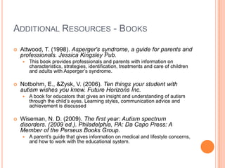 ADDITIONAL RESOURCES - BOOKS

   Attwood, T. (1998). Asperger's syndrome, a guide for parents and
    professionals. Jessica Kingsley Pub.
       This book provides professionals and parents with information on
        characteristics, strategies, identification, treatments and care of children
        and adults with Asperger’s syndrome.

   Notbohm, E., &Zysk, V. (2006). Ten things your student with
    autism wishes you knew. Future Horizons Inc.
       A book for educators that gives an insight and understanding of autism
        through the child’s eyes. Learning styles, communication advice and
        achievement is discussed

   Wiseman, N. D. (2009). The first year: Autism spectrum
    disorders. (2009 ed.). Philadelphia, PA: Da Capo Press: A
    Member of the Perseus Books Group.
       A parent’s guide that gives information on medical and lifestyle concerns,
        and how to work with the educational system.
 