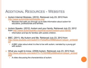 ADDITIONAL RESOURCES - WEBSITES
   Autism Internet Modules. (2012). Retrieved July 23, 2012 from
    http://www.autisminternetmodules.org/
       Modules that walk you through up-to-date information about autism for
        educators, professionals and families.

   Autism Speaks. (2012). Autism and your family. Retrieved July 23, 2012
    from http://www.autismspeaks.org/what-autism/autism-your-family
       Information and tips for families with autistic children.

   BBC. (2011). My Autism and Me. Retrieved July 23, 2012 from
    http://www.youtube.com/watch?v=FeGaffIJvHM&feature=player_embedd
    ed
       A BBC video about what it is like to live with autism, narrated by a young girl
        with autism.

   What you ought to know. (2008) Autism. Retrieved July 23, 2012 from
    http://www.youtube.com/watch?v=TL5GHMEjzt8&feature=player_embed
    ded
       A video discussing the characteristics of autism.
 