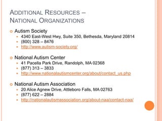 ADDITIONAL RESOURCES –
NATIONAL ORGANIZATIONS
   Autism Society
       4340 East-West Hwy, Suite 350, Bethesda, Maryland 20814
       (800) 328 – 8476
       http://www.autism-society.org/

   National Autism Center
       41 Pacella Park Drive, Randolph, MA 02368
       (877) 313 – 3833
       http://www.nationalautismcenter.org/about/contact_us.php

   National Autism Association
       20 Alice Agnew Drive, Attleboro Falls, MA 02763
       (877) 622 – 2884
       http://nationalautismassociation.org/about-naa/contact-naa/
 